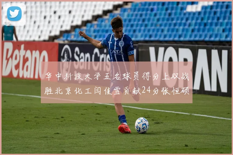 华中科技大学五名球员得分上双战胜北京化工闫佳雪贡献24分张恒硕斩获25分8篮板8助攻