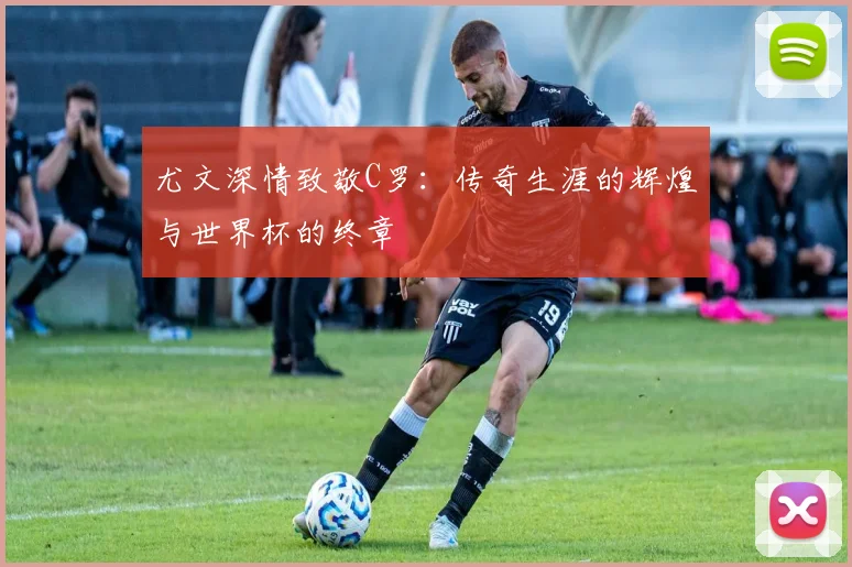 尤文深情致敬C罗：传奇生涯的辉煌与世界杯的终章