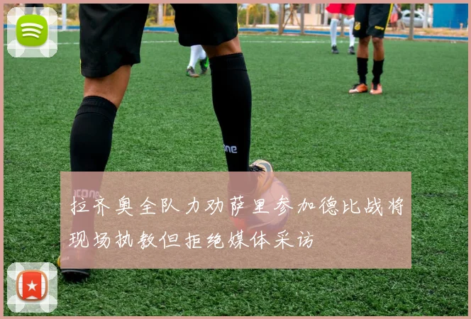 拉齐奥全队力劝萨里参加德比战将现场执教但拒绝媒体采访