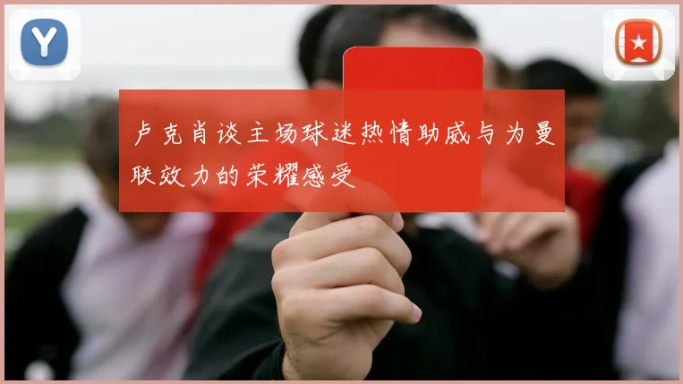 卢克肖谈主场球迷热情助威与为曼联效力的荣耀感受