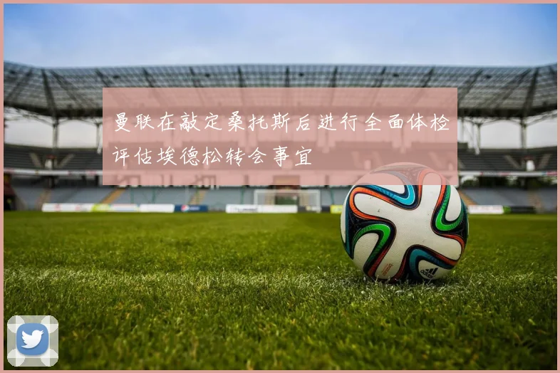 曼联在敲定桑托斯后进行全面体检评估埃德松转会事宜