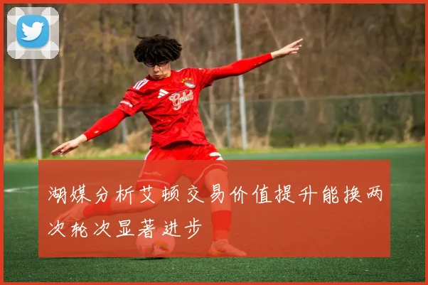 湖媒分析艾顿交易价值提升能换两次轮次显著进步