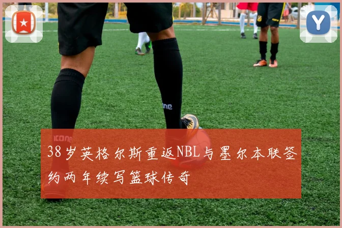 38岁英格尔斯重返NBL与墨尔本联签约两年续写篮球传奇