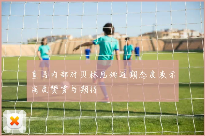 皇马内部对贝林厄姆近期态度表示高度赞赏与期待