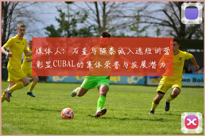媒体人：石奎与隰泰诚入选短训营彰显CUBAL的集体荣誉与发展潜力