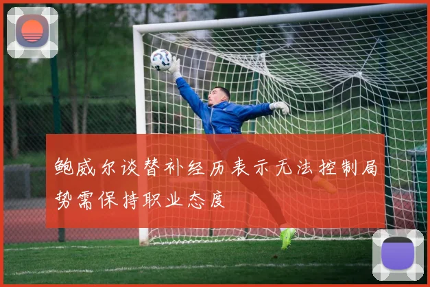 鲍威尔谈替补经历表示无法控制局势需保持职业态度