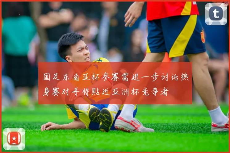 国足东南亚杯参赛需进一步讨论热身赛对手将贴近亚洲杯竞争者
