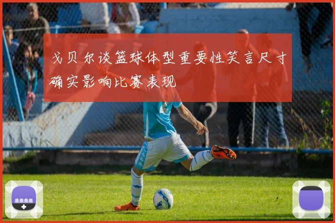戈贝尔谈篮球体型重要性笑言尺寸确实影响比赛表现