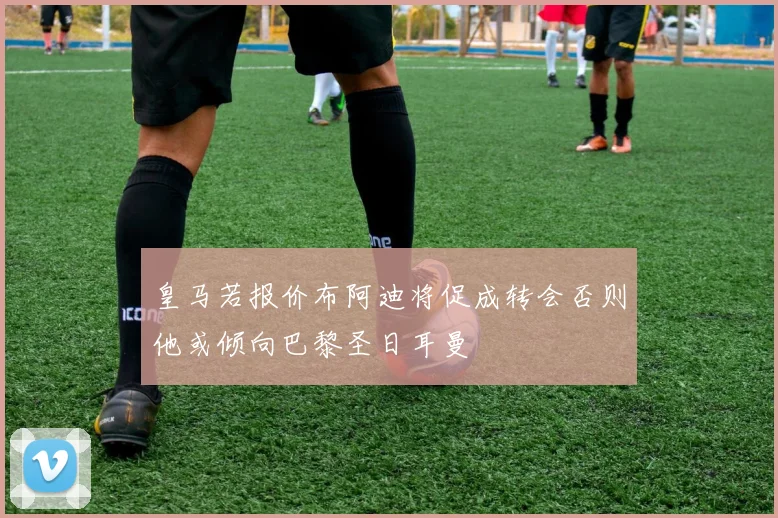 皇马若报价布阿迪将促成转会否则他或倾向巴黎圣日耳曼