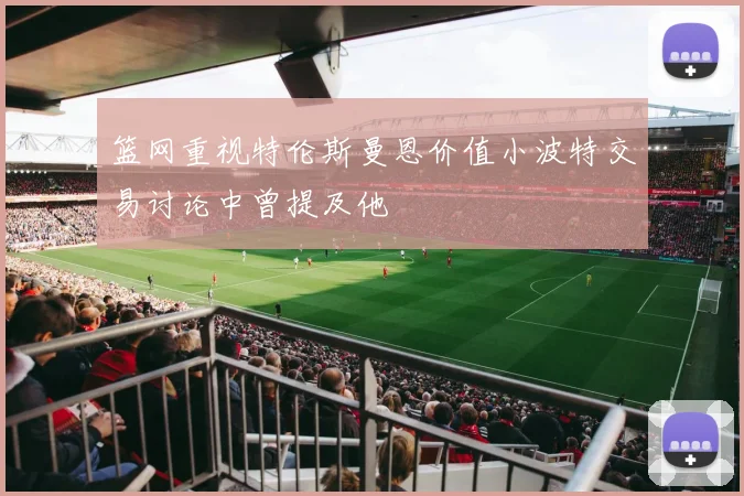 篮网重视特伦斯曼恩价值小波特交易讨论中曾提及他