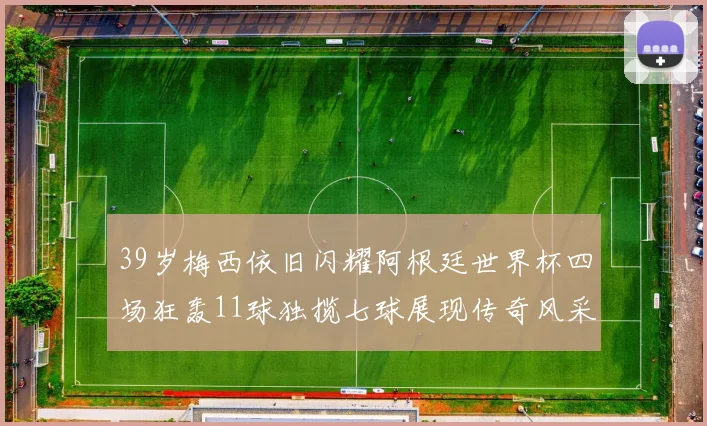 39岁梅西依旧闪耀阿根廷世界杯四场狂轰11球独揽七球展现传奇风采
