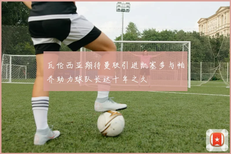 瓦伦西亚期待曼联引进凯塞多与帕乔助力球队长达十年之久