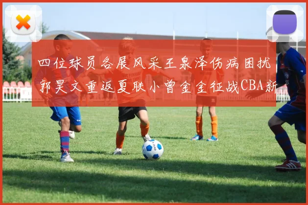 四位球员各展风采王泉泽伤病困扰郭昊文重返夏联小曾金金征战CBA新赛季
