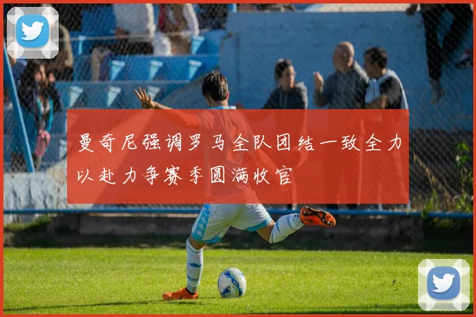 曼奇尼强调罗马全队团结一致全力以赴力争赛季圆满收官