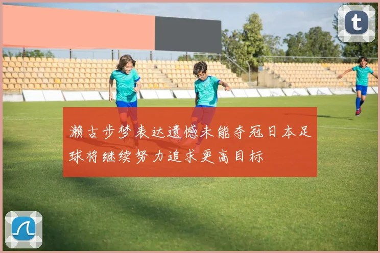 濑古步梦表达遗憾未能夺冠日本足球将继续努力追求更高目标