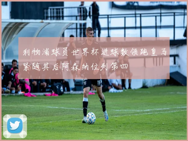 利物浦球员世界杯进球数领跑皇马紧随其后阿森纳位列第四