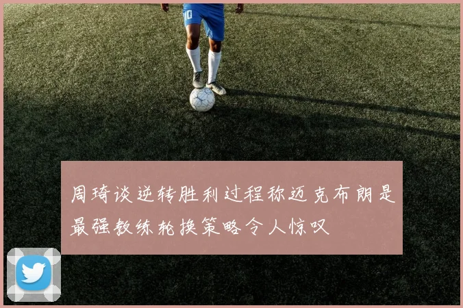 周琦谈逆转胜利过程称迈克布朗是最强教练轮换策略令人惊叹