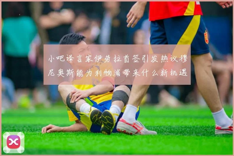 小吧译言家伊劳拉首签引发热议穆尼奥斯能为利物浦带来什么新机遇