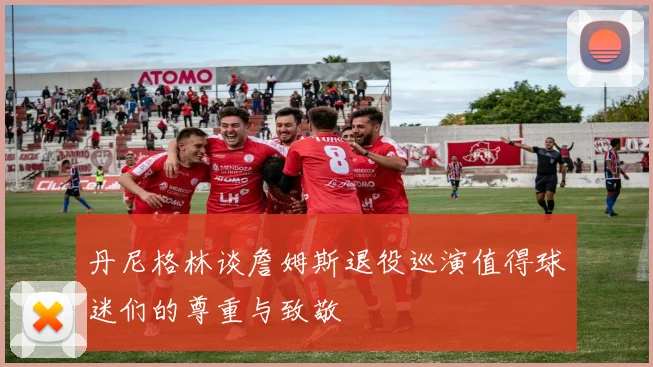 丹尼格林谈詹姆斯退役巡演值得球迷们的尊重与致敬