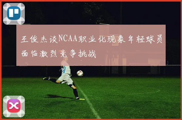 王俊杰谈NCAA职业化现象年轻球员面临激烈竞争挑战