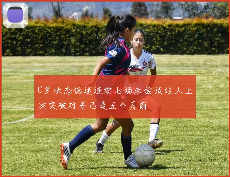 C罗状态低迷连续七场未尝试过人上次突破对手已是五个月前