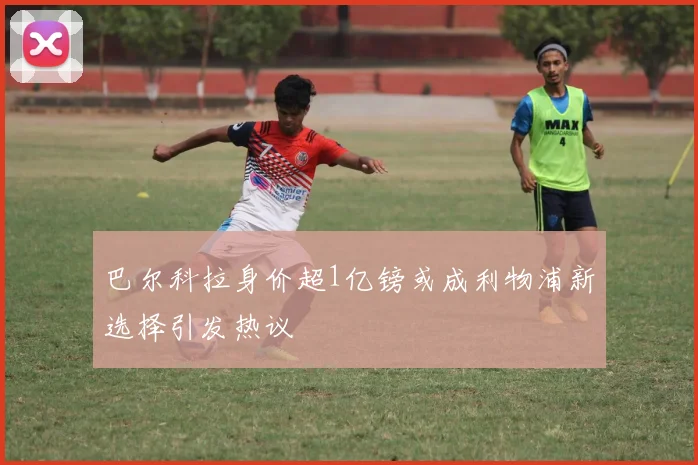 巴尔科拉身价超1亿镑或成利物浦新选择引发热议